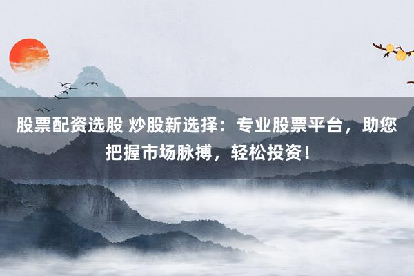 股票配资选股 炒股新选择：专业股票平台，助您把握市场脉搏，轻松投资！