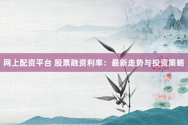 网上配资平台 股票融资利率：最新走势与投资策略