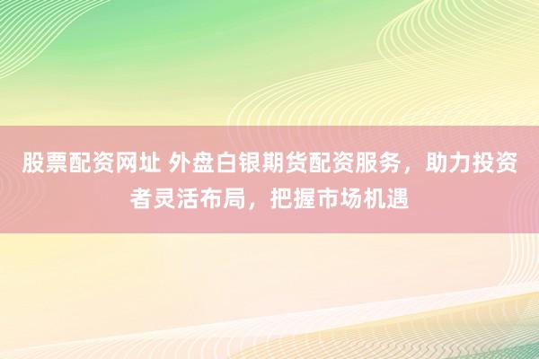 股票配资网址 外盘白银期货配资服务，助力投资者灵活布局，把握市场机遇