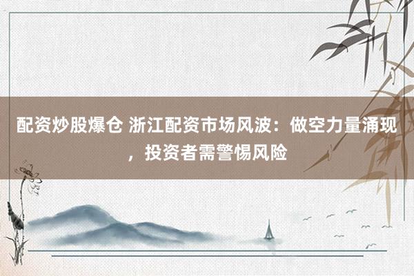 配资炒股爆仓 浙江配资市场风波：做空力量涌现，投资者需警惕风险