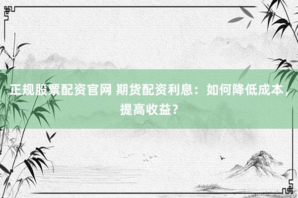 正规股票配资官网 期货配资利息：如何降低成本，提高收益？