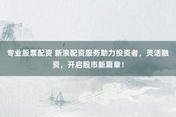 专业股票配资 新浪配资服务助力投资者，灵活融资，开启股市新篇章！