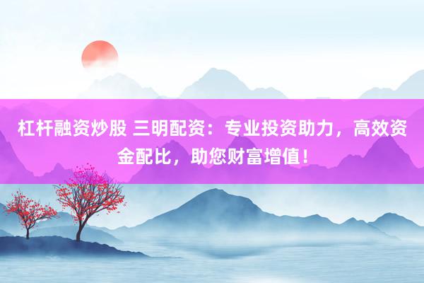 杠杆融资炒股 三明配资：专业投资助力，高效资金配比，助您财富增值！