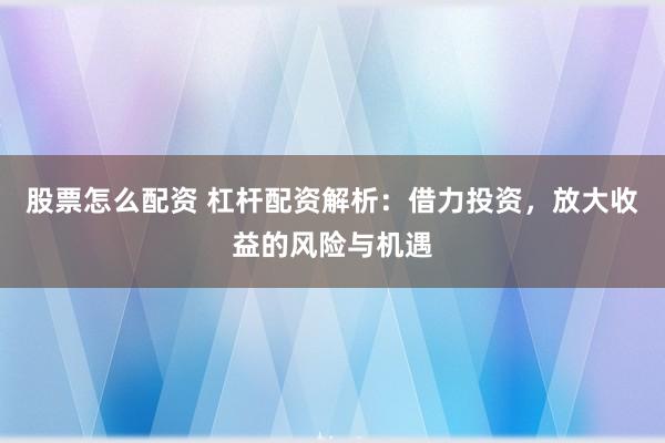 股票怎么配资 杠杆配资解析：借力投资，放大收益的风险与机遇