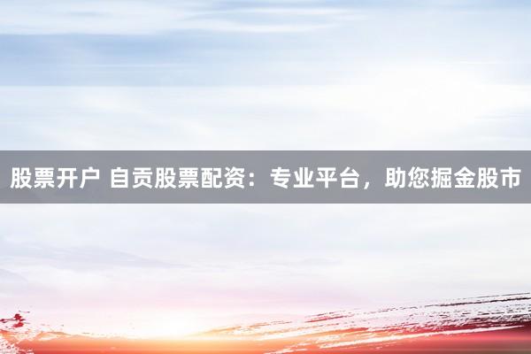 股票开户 自贡股票配资：专业平台，助您掘金股市