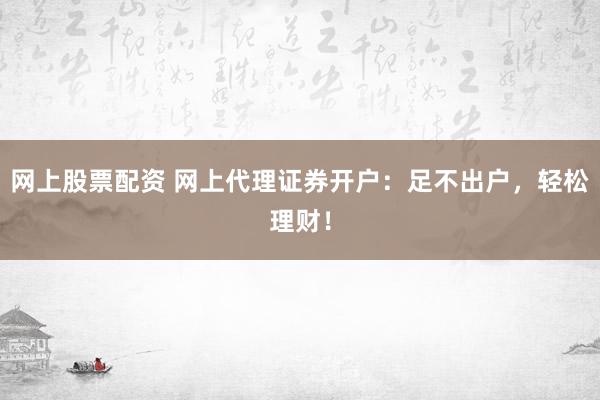 网上股票配资 网上代理证券开户：足不出户，轻松理财！