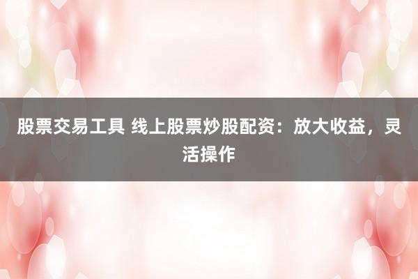 股票交易工具 线上股票炒股配资：放大收益，灵活操作