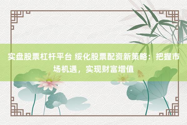 实盘股票杠杆平台 绥化股票配资新策略：把握市场机遇，实现财富增值