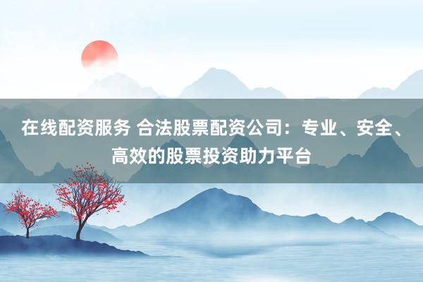 在线配资服务 合法股票配资公司：专业、安全、高效的股票投资助力平台