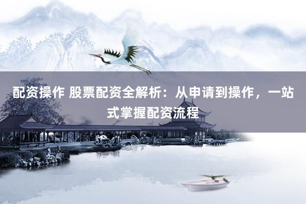 配资操作 股票配资全解析：从申请到操作，一站式掌握配资流程