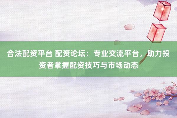 合法配资平台 配资论坛：专业交流平台，助力投资者掌握配资技巧与市场动态