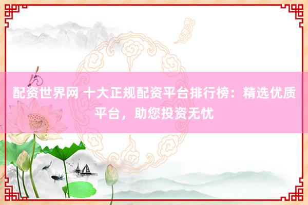 配资世界网 十大正规配资平台排行榜：精选优质平台，助您投资无忧