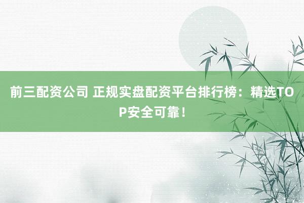 前三配资公司 正规实盘配资平台排行榜：精选TOP安全可靠！