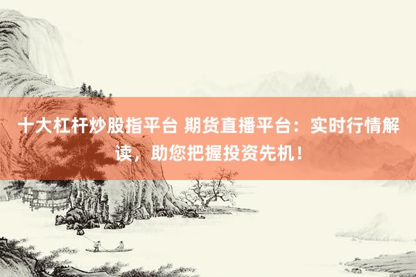 十大杠杆炒股指平台 期货直播平台：实时行情解读，助您把握投资先机！