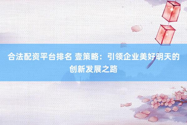 合法配资平台排名 壹策略：引领企业美好明天的创新发展之路