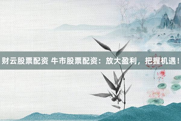 财云股票配资 牛市股票配资：放大盈利，把握机遇！