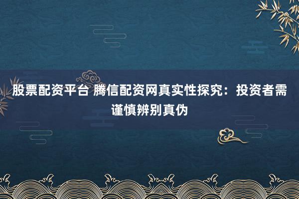 股票配资平台 腾信配资网真实性探究：投资者需谨慎辨别真伪