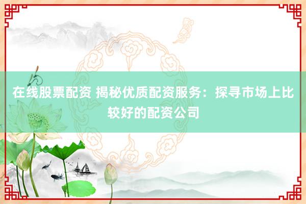 在线股票配资 揭秘优质配资服务：探寻市场上比较好的配资公司