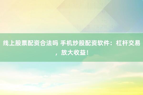 线上股票配资合法吗 手机炒股配资软件：杠杆交易，放大收益！