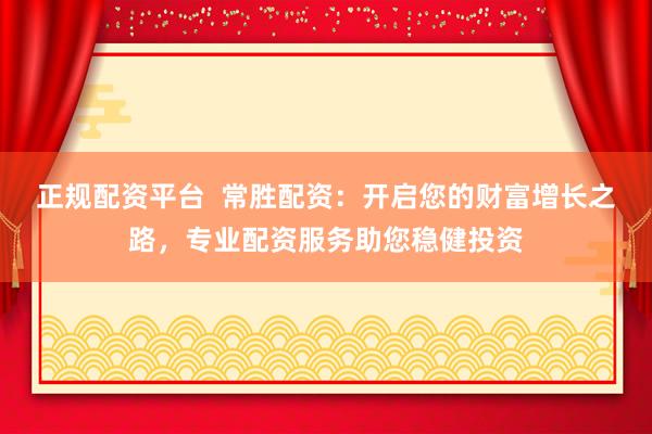 正规配资平台  常胜配资：开启您的财富增长之路，专业配资服务助您稳健投资