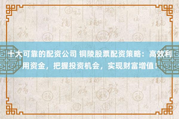 十大可靠的配资公司 铜陵股票配资策略：高效利用资金，把握投资机会，实现财富增值！