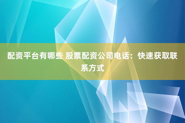 配资平台有哪些 股票配资公司电话：快速获取联系方式