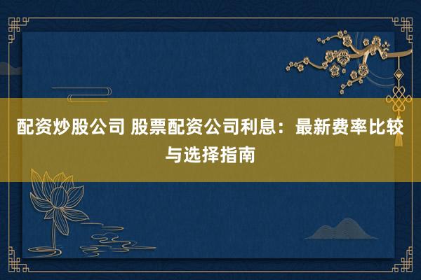 配资炒股公司 股票配资公司利息：最新费率比较与选择指南