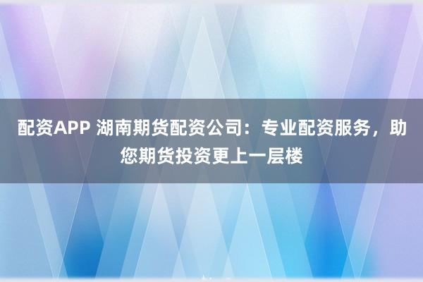 配资APP 湖南期货配资公司：专业配资服务，助您期货投资更上一层楼