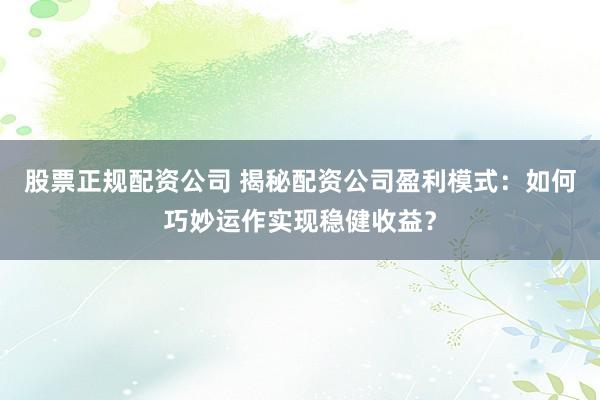 股票正规配资公司 揭秘配资公司盈利模式：如何巧妙运作实现稳健收益？
