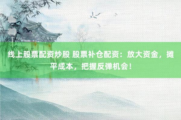 线上股票配资炒股 股票补仓配资：放大资金，摊平成本，把握反弹机会！