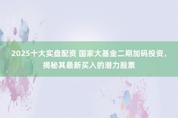 2025十大实盘配资 国家大基金二期加码投资，揭秘其最新买入的潜力股票