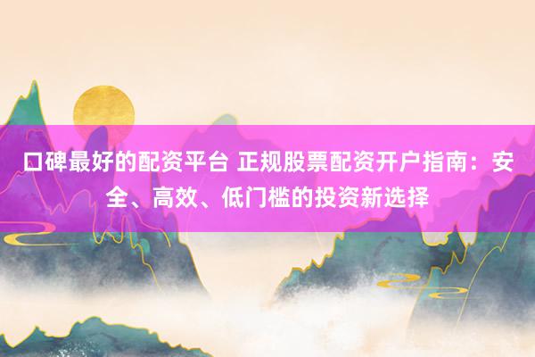 口碑最好的配资平台 正规股票配资开户指南：安全、高效、低门槛的投资新选择