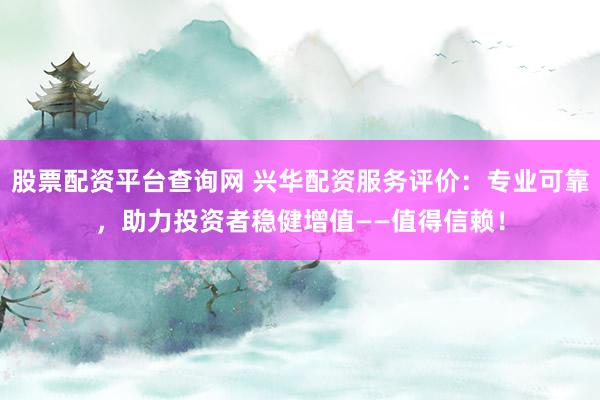 股票配资平台查询网 兴华配资服务评价：专业可靠，助力投资者稳健增值——值得信赖！