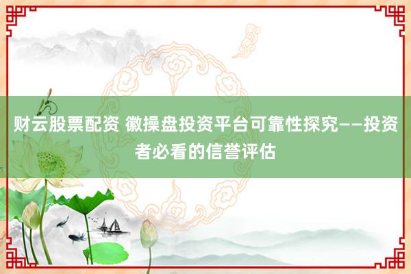 财云股票配资 徽操盘投资平台可靠性探究——投资者必看的信誉评估