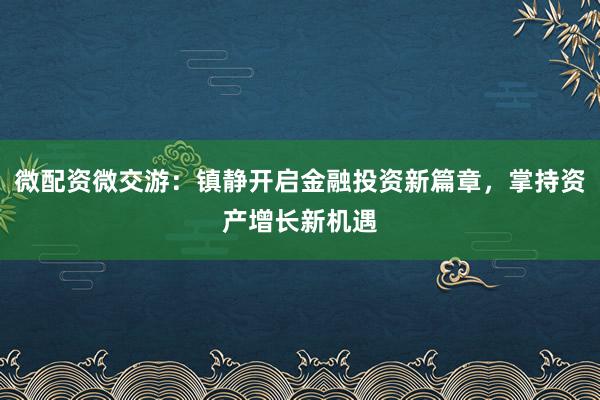 微配资微交游：镇静开启金融投资新篇章，掌持资产增长新机遇