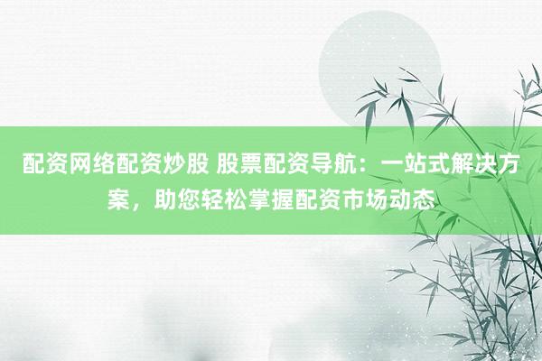 配资网络配资炒股 股票配资导航：一站式解决方案，助您轻松掌握配资市场动态