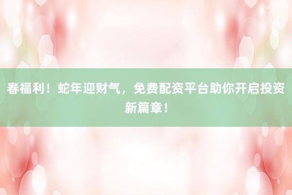 春福利！蛇年迎财气，免费配资平台助你开启投资新篇章！