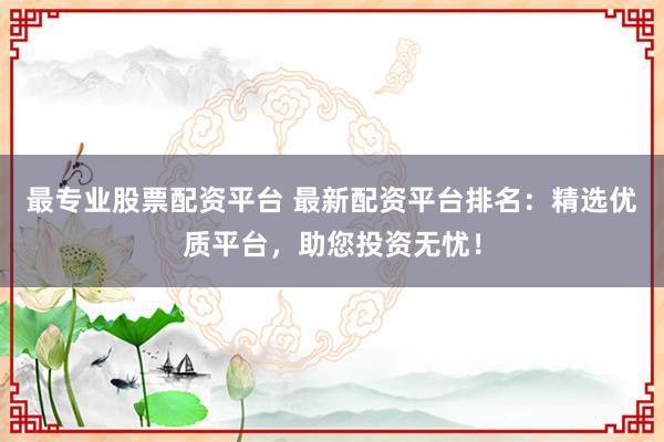 最专业股票配资平台 最新配资平台排名：精选优质平台，助您投资无忧！