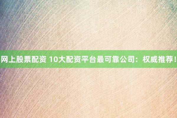 网上股票配资 10大配资平台最可靠公司：权威推荐！