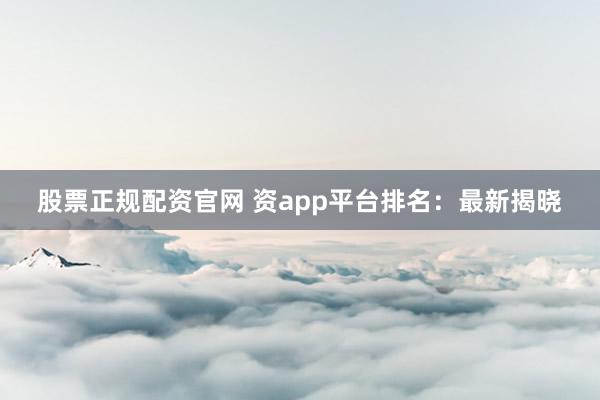 股票正规配资官网 资app平台排名：最新揭晓