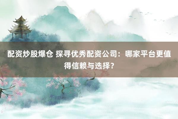 配资炒股爆仓 探寻优秀配资公司：哪家平台更值得信赖与选择？