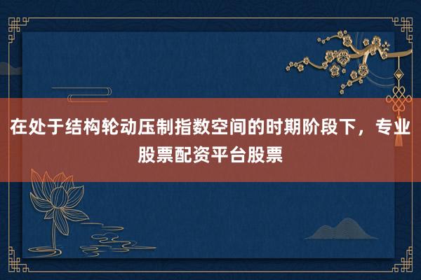 在处于结构轮动压制指数空间的时期阶段下，专业股票配资平台股票
