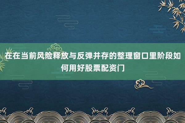 在在当前风险释放与反弹并存的整理窗口里阶段如何用好股票配资门