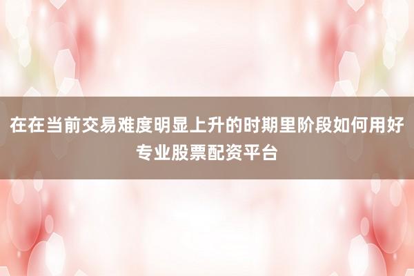 在在当前交易难度明显上升的时期里阶段如何用好专业股票配资平台