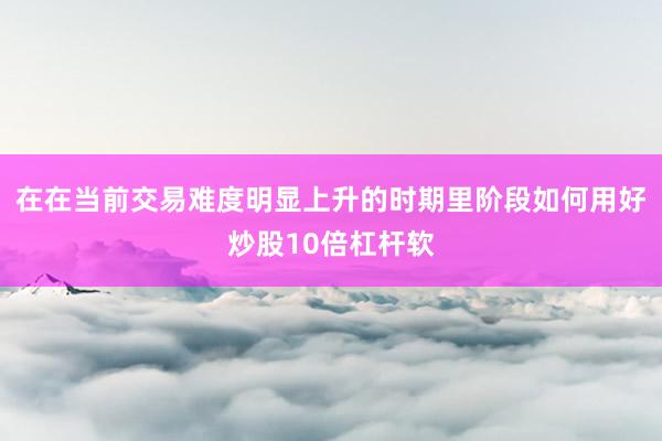 在在当前交易难度明显上升的时期里阶段如何用好炒股10倍杠杆软