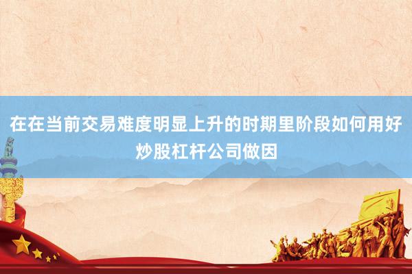 在在当前交易难度明显上升的时期里阶段如何用好炒股杠杆公司做因