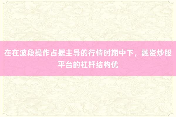 在在波段操作占据主导的行情时期中下，融资炒股平台的杠杆结构优