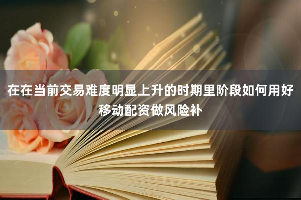 在在当前交易难度明显上升的时期里阶段如何用好移动配资做风险补