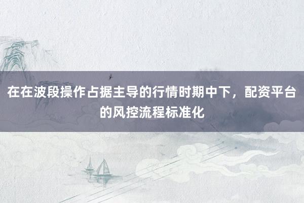 在在波段操作占据主导的行情时期中下，配资平台的风控流程标准化