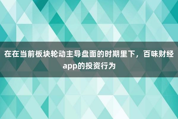 在在当前板块轮动主导盘面的时期里下，百味财经app的投资行为